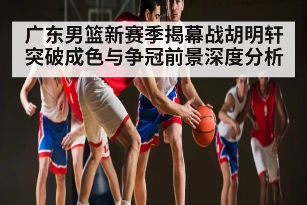 广东男篮新赛季揭幕战胡明轩突破成色与争冠前景深度分析
